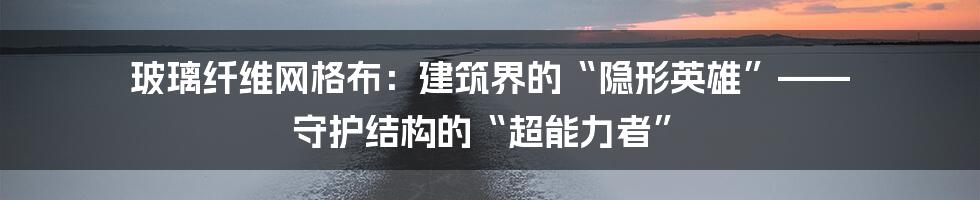 玻璃纤维网格布:建筑界的“隐形英雄”—— 守护结构的“超能力者”