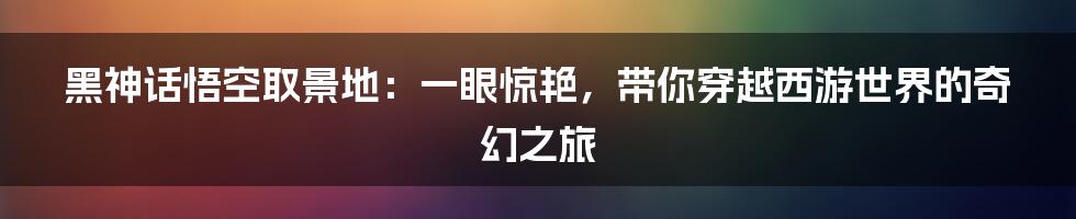 黑神话悟空取景地：一眼惊艳，带你穿越西游世界的奇幻之旅