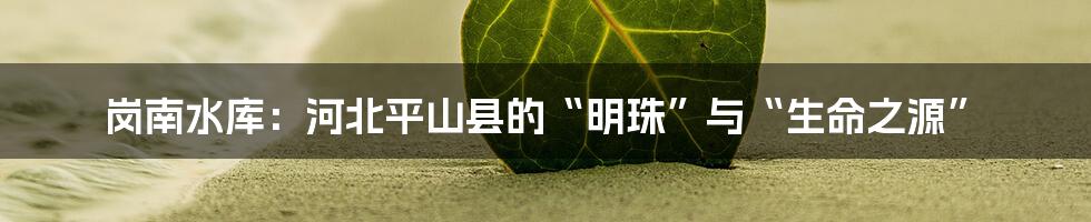 岗南水库：河北平山县的“明珠”与“生命之源”