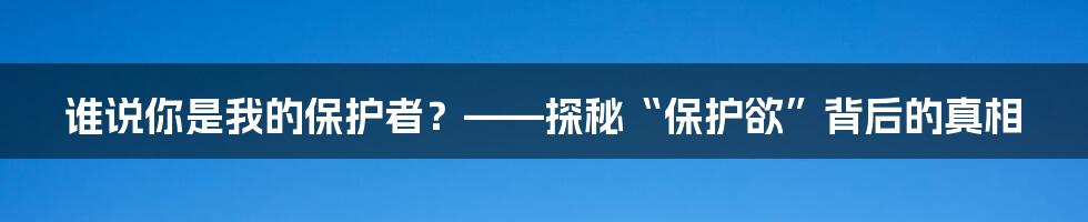 谁说你是我的保护者？——探秘“保护欲”背后的真相