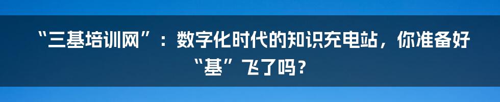 “三基培训网”:数字化时代的知识充电站,你准备好“基”飞了吗?