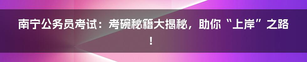 南宁公务员考试:考碗秘籍大揭秘,助你“上岸”之路!