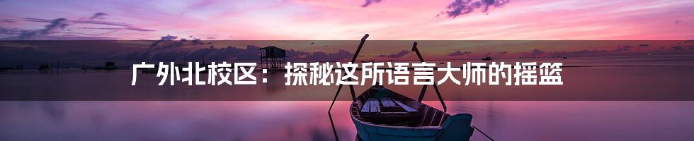 广外北校区:探秘这所语言大师的摇篮