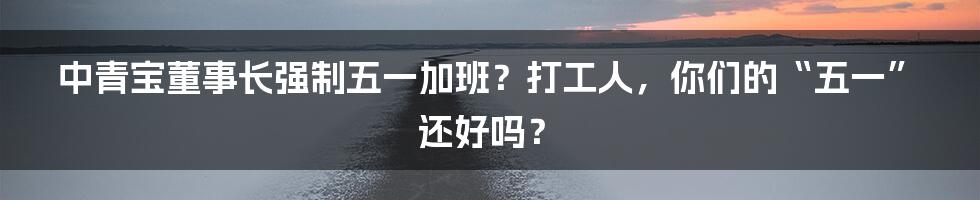 中青宝董事长强制五一加班?打工人,你们的“五一”还好吗?