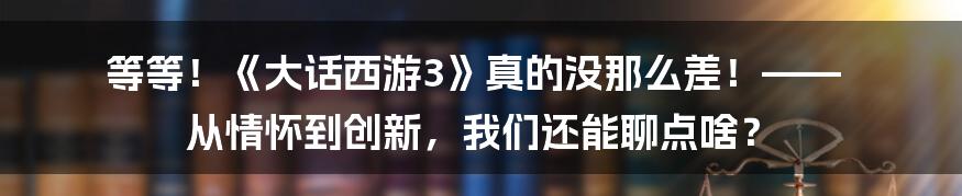 等等!《大话西游3》真的没那么差!—— 从情怀到创新,我们还能聊点啥?