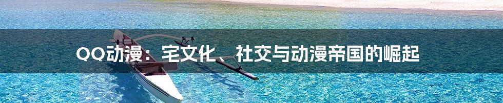 QQ动漫：宅文化、社交与动漫帝国的崛起
