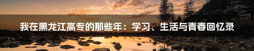 我在黑龙江高专的那些年：学习、生活与青春回忆录