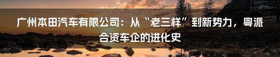 广州本田汽车有限公司:从“老三样”到新势力,粤派合资车企的进化史