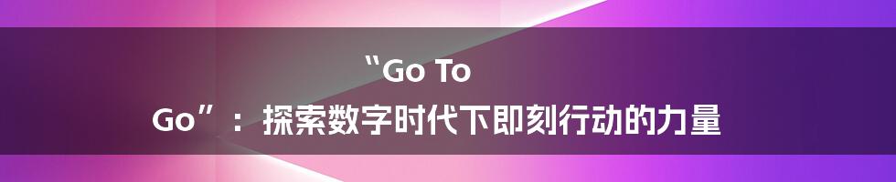“Go To Go”:探索数字时代下即刻行动的力量