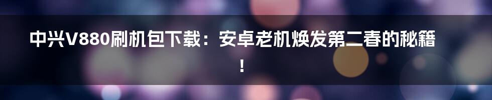中兴V880刷机包下载:安卓老机焕发第二春的秘籍!