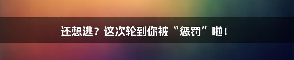 还想逃?这次轮到你被“惩罚”啦!