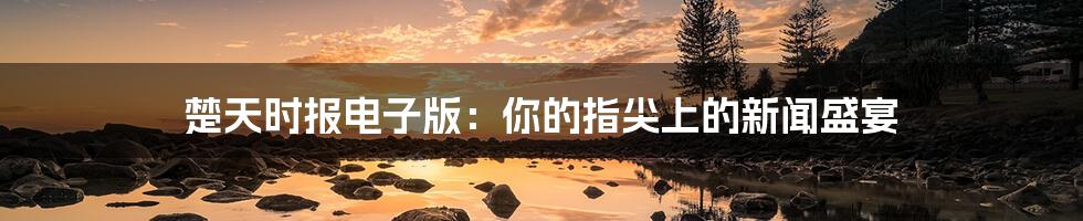 楚天时报电子版:你的指尖上的新闻盛宴
