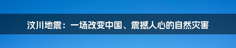 汶川地震：一场改变中国、震撼人心的自然灾害