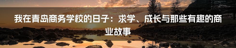 我在青岛商务学校的日子：求学、成长与那些有趣的商业故事