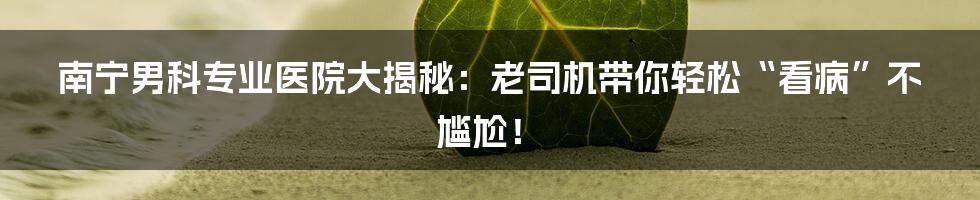 南宁男科专业医院大揭秘：老司机带你轻松“看病”不尴尬！