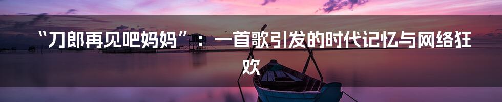“刀郎再见吧妈妈”:一首歌引发的时代记忆与网络狂欢