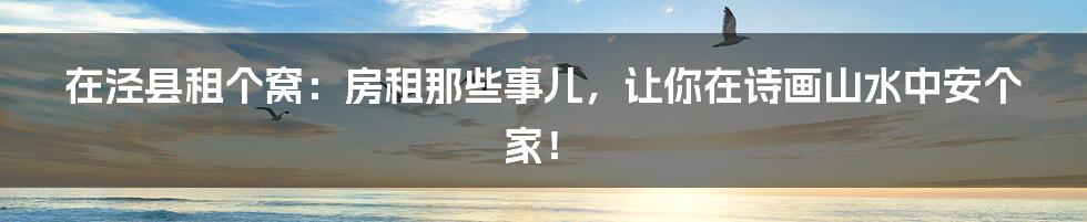 在泾县租个窝：房租那些事儿，让你在诗画山水中安个家！