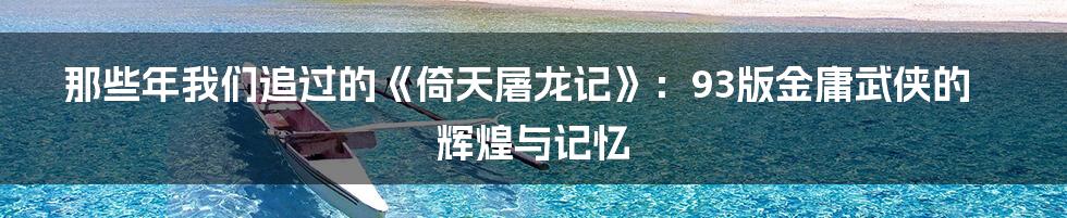 那些年我们追过的《倚天屠龙记》:93版金庸武侠的辉煌与记忆