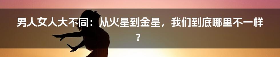 男人女人大不同：从火星到金星，我们到底哪里不一样？