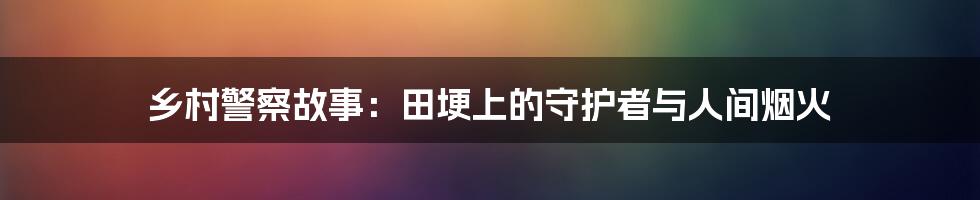 乡村警察故事：田埂上的守护者与人间烟火