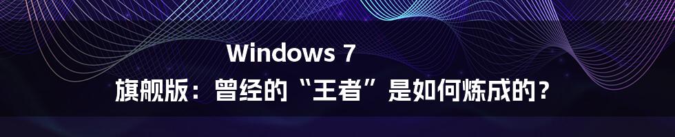 Windows 7 旗舰版:曾经的“王者”是如何炼成的?