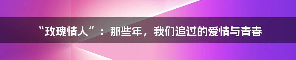 “玫瑰情人”:那些年,我们追过的爱情与青春