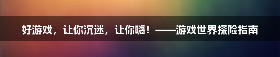 好游戏,让你沉迷,让你嗨!——游戏世界探险指南
