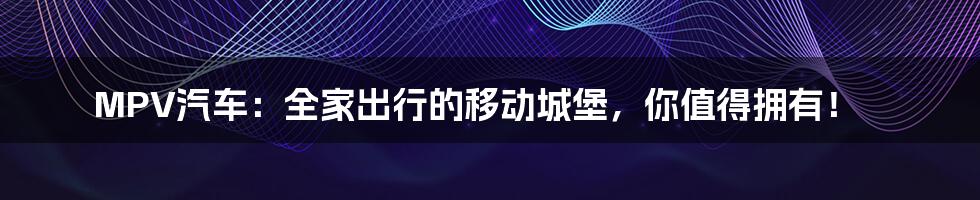 MPV汽车：全家出行的移动城堡，你值得拥有！