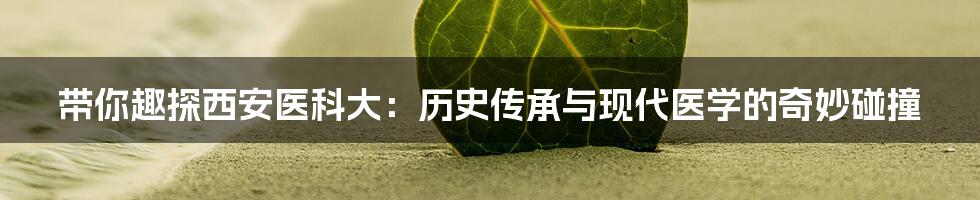 带你趣探西安医科大:历史传承与现代医学的奇妙碰撞