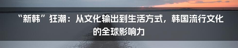 “新韩”狂潮:从文化输出到生活方式,韩国流行文化的全球影响力