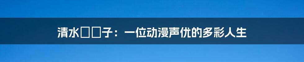 清水ゆう子:一位动漫声优的多彩人生