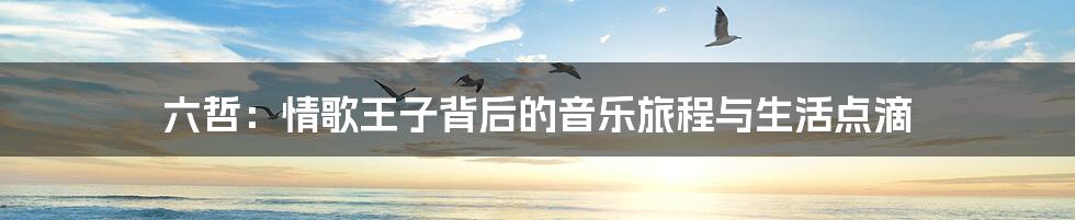 六哲:情歌王子背后的音乐旅程与生活点滴