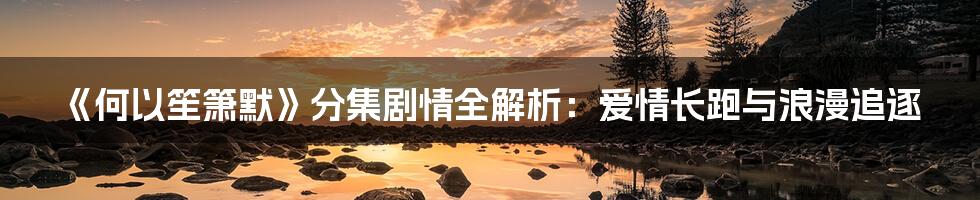 《何以笙箫默》分集剧情全解析：爱情长跑与浪漫追逐