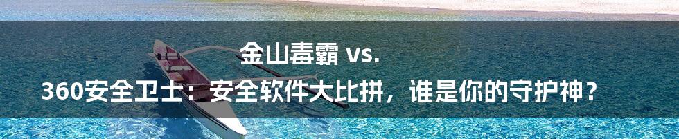金山毒霸 vs. 360安全卫士：安全软件大比拼，谁是你的守护神？