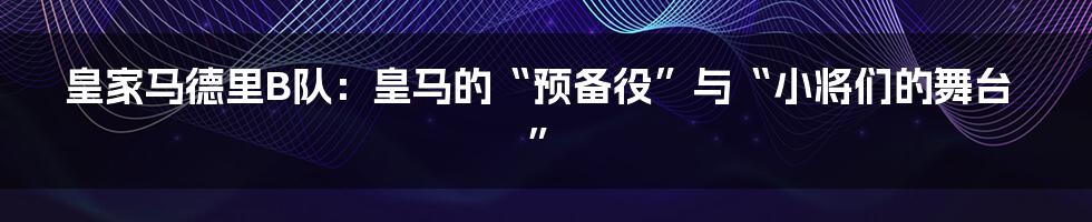 皇家马德里B队：皇马的“预备役”与“小将们的舞台”