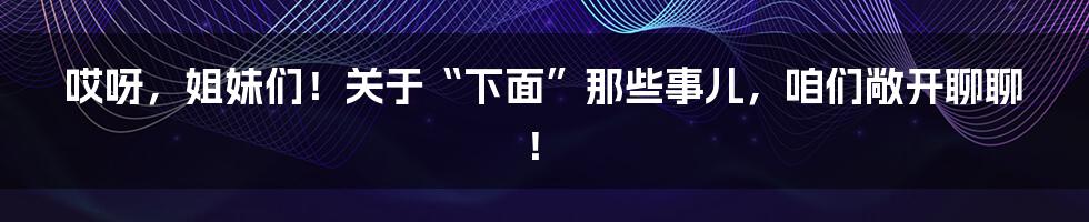 哎呀，姐妹们！关于“下面”那些事儿，咱们敞开聊聊！