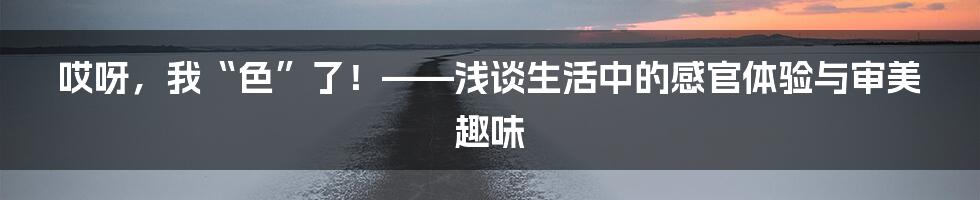 哎呀,我“色”了!——浅谈生活中的感官体验与审美趣味