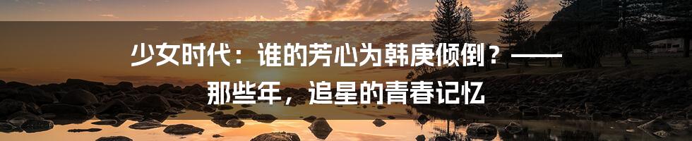 少女时代：谁的芳心为韩庚倾倒？—— 那些年，追星的青春记忆