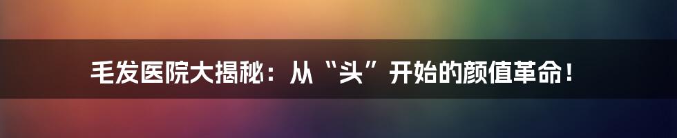 毛发医院大揭秘:从“头”开始的颜值革命!