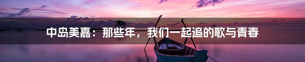 中岛美嘉：那些年，我们一起追的歌与青春