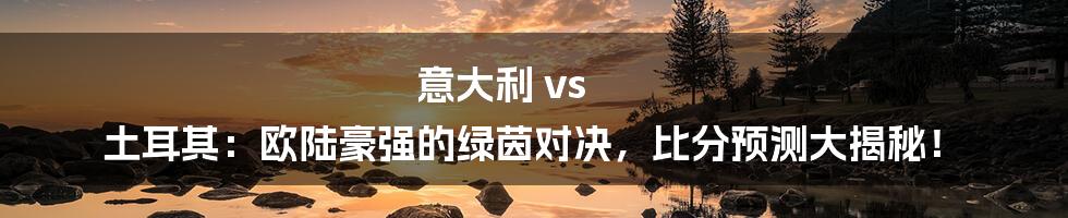 意大利 vs 土耳其:欧陆豪强的绿茵对决,比分预测大揭秘!