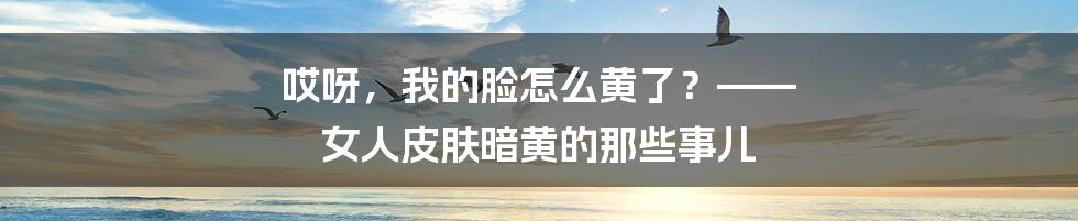 哎呀，我的脸怎么黄了？—— 女人皮肤暗黄的那些事儿
