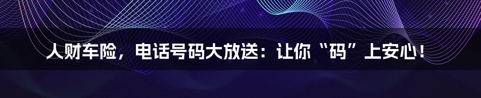 人财车险,电话号码大放送:让你“码”上安心!