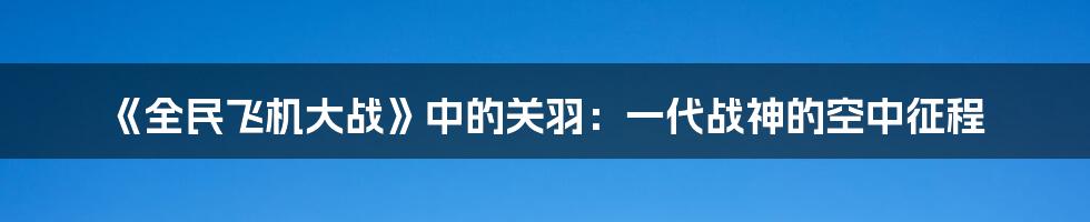 《全民飞机大战》中的关羽：一代战神的空中征程