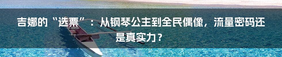 吉娜的“选票”：从钢琴公主到全民偶像，流量密码还是真实力？