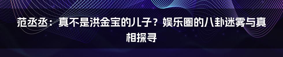 范丞丞：真不是洪金宝的儿子？娱乐圈的八卦迷雾与真相探寻