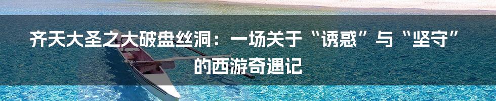 齐天大圣之大破盘丝洞:一场关于“诱惑”与“坚守”的西游奇遇记