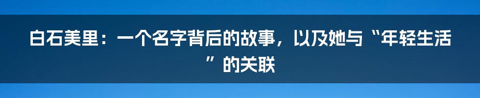 白石美里:一个名字背后的故事,以及她与“年轻生活”的关联