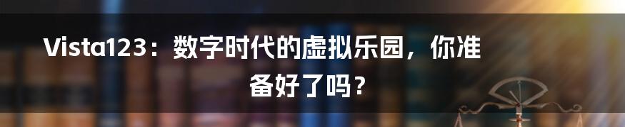 Vista123:数字时代的虚拟乐园,你准备好了吗?
