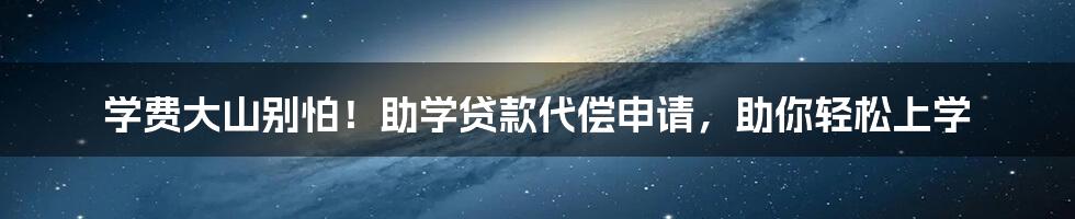 学费大山别怕!助学贷款代偿申请,助你轻松上学